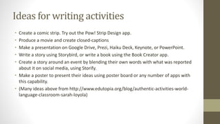 Ideas for writing activities
• Create a comic strip. Try out the Pow! Strip Design app.
• Produce a movie and create closed-captions
• Make a presentation on Google Drive, Prezi, Haiku Deck, Keynote, or PowerPoint.
• Write a story using Storybird, or write a book using the Book Creator app.
• Create a story around an event by blending their own words with what was reported
about it on social media, using Storify.
• Make a poster to present their ideas using poster board or any number of apps with
this capability.
• (Many ideas above from http://www.edutopia.org/blog/authentic-activities-world-
language-classroom-sarah-loyola)
 