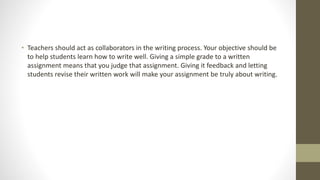 • Teachers should act as collaborators in the writing process. Your objective should be
to help students learn how to write well. Giving a simple grade to a written
assignment means that you judge that assignment. Giving it feedback and letting
students revise their written work will make your assignment be truly about writing.
 