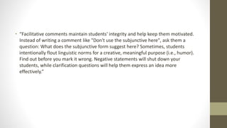 • “Facilitative comments maintain students' integrity and help keep them motivated.
Instead of writing a comment like "Don't use the subjunctive here", ask them a
question: What does the subjunctive form suggest here? Sometimes, students
intentionally flout linguistic norms for a creative, meaningful purpose (i.e., humor).
Find out before you mark it wrong. Negative statements will shut down your
students, while clarification questions will help them express an idea more
effectively.”
 