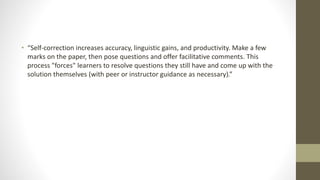 • “Self-correction increases accuracy, linguistic gains, and productivity. Make a few
marks on the paper, then pose questions and offer facilitative comments. This
process "forces" learners to resolve questions they still have and come up with the
solution themselves (with peer or instructor guidance as necessary).”
 