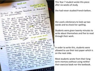 This Year 7 student wrote this piece
after six weeks of study.
She had never studied French before.
She used a dictionary to look up two
words and to check her spelling.
Students were given twenty minutes to
write about themselves and five to read
through their work.
In order to write this, students were
allowed to use their test paper which is
on the next slide.
Most students wrote from their long-
term memory using neither their
exercise book nor the textbook.
 