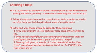 Choosing a topic:
 It is usually wise to brainstorm around several options to see which ends up
yielding the best opportunity to write about something that matters to you.
 Talking through your ideas with a trusted friend, family member, or teacher
can often help you think broadly about range of possible topics.
 In the end, your choice should be guided by three questions:
1. Is my topic original?, i.e. This particular essay could only be written by
you.
2. Does my topic highlight personal traits/growth/experiences that I am
proud of and would make me a great addition to a college?
3. Does my topic focus on specific, rich, anecdotal detail (rather than
broad, sweeping generalizations/observations?, i.e. Do I SHOW rather
than tell my story?
 