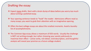 Drafting the essay:
 Expect many drafts. Start with a brain dump of ideas before you worry too much
about writing a polished essay.
 Your opening sentence needs to “hook” the reader. Admissions officers read so
many essays; you want to grab their attention with an imaginative opening.
 Often the best college essays are about the smallest moments. Avoid a laundry
list of accomplishments.
 The Common App essay allows a maximum of 650 words. Usually the challenge
is NOT not writing enough, but rather choosing your words judiciously to
maximize their effect – active verbs, rich detail, vivid description, and thoughtful
analysis will reveal your promise as a future college student.
 