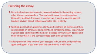 Polishing the essay:
 Do not allow too many cooks to become involved in the writing process,
other than as proofreaders. Your authentic voice is most important.
Generally, feedback from one or maybe two trusted resources (parent,
teacher, advisor, friend, college counselor, etc.) is plenty.
 Spelling, punctuation, grammar, clarity, and neatness all matter, and they
can sabotage an otherwise competent and compelling essay. In particular,
if you choose to mention the name of a college in your essay, double and
triple-check that it is the correct college each time you submit.
 Allow plenty of time to write your essay(s). Edit, re-edit, and proofread
again and again! If you wait until the last minute, it will show.
 