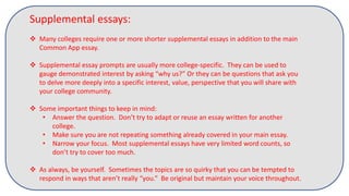 Supplemental essays:
 Many colleges require one or more shorter supplemental essays in addition to the main
Common App essay.
 Supplemental essay prompts are usually more college-specific. They can be used to
gauge demonstrated interest by asking “why us?” Or they can be questions that ask you
to delve more deeply into a specific interest, value, perspective that you will share with
your college community.
 Some important things to keep in mind:
• Answer the question. Don’t try to adapt or reuse an essay written for another
college.
• Make sure you are not repeating something already covered in your main essay.
• Narrow your focus. Most supplemental essays have very limited word counts, so
don’t try to cover too much.
 As always, be yourself. Sometimes the topics are so quirky that you can be tempted to
respond in ways that aren’t really “you.” Be original but maintain your voice throughout.
 