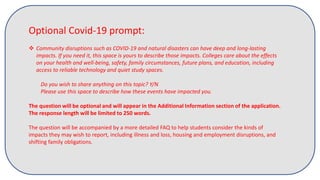 Optional Covid-19 prompt:
 Community disruptions such as COVID-19 and natural disasters can have deep and long-lasting
impacts. If you need it, this space is yours to describe those impacts. Colleges care about the effects
on your health and well-being, safety, family circumstances, future plans, and education, including
access to reliable technology and quiet study spaces.
Do you wish to share anything on this topic? Y/N
Please use this space to describe how these events have impacted you.
The question will be optional and will appear in the Additional Information section of the application.
The response length will be limited to 250 words.
The question will be accompanied by a more detailed FAQ to help students consider the kinds of
impacts they may wish to report, including illness and loss, housing and employment disruptions, and
shifting family obligations.
 