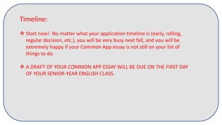 Timeline:
 Start now! No matter what your application timeline is (early, rolling,
regular decision, etc.), you will be very busy next fall, and you will be
extremely happy if your Common App essay is not still on your list of
things to do.
 A DRAFT OF YOUR COMMON APP ESSAY WILL BE DUE ON THE FIRST DAY
OF YOUR SENIOR-YEAR ENGLISH CLASS.
 