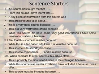 Sentence Starters 
R. This source has taught me that ….. 
• From this source I have learnt that…. 
• A key piece of information from this source was 
• This article/source talks about… 
V. This is a very good source because….. 
• This is a very worthwhile article because …… 
• While this source did have some very good information I have some 
reservations about it because ….. 
N. I feel that this source is reliable because 
• While this is a fan based site I feel it is valuable because…… 
• This source is trustworthy because… 
• This source comes from…… and is reliable because….. 
C/B. When compare to other sources this article offers….. 
• This is possibly the most useful piece in the catalogue because…. 
• While this source was similar to others I have included it because does 
offer… 
• This source must be included because….. 
