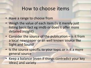 How to choose items 
• Have a range to choose from 
• Weigh the value of each item (is it merely just 
listing basic fact eg imdb or does it offer more 
detailed insight) 
• Consider the source of the publication – is it from 
a local newspaper or an well known source like 
Sight and Sound 
• Is the source specific to your topic or is it a more 
general source 
• Keep a balance (even if things contradict your key 
ideas) and variety 
 