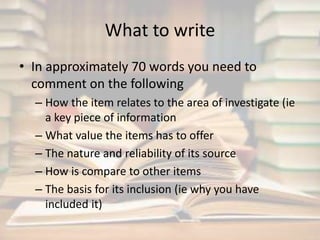 What to write 
• In approximately 70 words you need to 
comment on the following 
– How the item relates to the area of investigate (ie 
a key piece of information 
– What value the items has to offer 
– The nature and reliability of its source 
– How is compare to other items 
– The basis for its inclusion (ie why you have 
included it) 
 