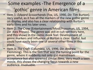 Some examples -The Emergence of a 
‘gothic’ genre in American films 
• Item 1: Edward Scissorhands (Fox, US, 1990, Dir. Tim Burton). 
Very useful, as it has all the markers of the new gothic genre 
on display, and also has a clear relationship with Burton's 
early films and his later ones. 
• Item 2: The Crow (Entertainment/Most/Pressman, US, 1994, 
Dir. Alex Proyas). The genre was still in cult territory here, 
and this shows in the comic-book feel. Development of 
genre markers and influence of Burton is clear. Useful, but 
could have easily been one of several other films in this 
place. 
• Item 3: The Craft (Columbia, US, 1996, Dir. Andrew 
Flemming). This is the film that was the turning point for the 
genre, where it suddenly not only got mainstream 
acceptance but also spawned similar films. Very much a teen 
movie, this shows the changing focus towards a new 
audience. Invaluable. 
 
