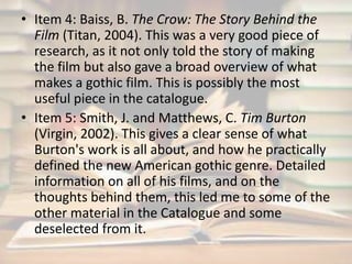 • Item 4: Baiss, B. The Crow: The Story Behind the 
Film (Titan, 2004). This was a very good piece of 
research, as it not only told the story of making 
the film but also gave a broad overview of what 
makes a gothic film. This is possibly the most 
useful piece in the catalogue. 
• Item 5: Smith, J. and Matthews, C. Tim Burton 
(Virgin, 2002). This gives a clear sense of what 
Burton's work is all about, and how he practically 
defined the new American gothic genre. Detailed 
information on all of his films, and on the 
thoughts behind them, this led me to some of the 
other material in the Catalogue and some 
deselected from it. 
 