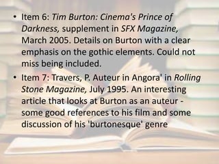 • Item 6: Tim Burton: Cinema's Prince of 
Darkness, supplement in SFX Magazine, 
March 2005. Details on Burton with a clear 
emphasis on the gothic elements. Could not 
miss being included. 
• Item 7: Travers, P. Auteur in Angora' in Rolling 
Stone Magazine, July 1995. An interesting 
article that looks at Burton as an auteur - 
some good references to his film and some 
discussion of his 'burtonesque' genre 
 