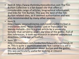 • Item 8: http://www.thetimburtoncollective.com The Tim 
Burton Collective is a fan-based site that offers a 
considerable range of articles, biographical information, 
and links for Tim Burton. This was the best of the Tim 
Burton related sites, as it seemed authoritative and was 
also recommended by many other sources. 
• Item 9: 
http://www.sensesofcinema.com/contents/04/31/lost in 
translation.html. 'Neon Gothic: Lost in Translation' by 
Wendy Halsem - this is a great article by a university 
lecturer that served to widen my view of the gothic. Full of 
film references, it took my research in several unexpected 
directions (some not so fruitful). 
• Item 10: 
http://minadream.com/timburton/EdwardScissorHands.ht 
m. This is quite a sophisticated site, but I sense it is still a 
fan site. Full of information about Burton and the gothic, 
this was particularly useful for looking at Edward 
Scissorhands. 
 