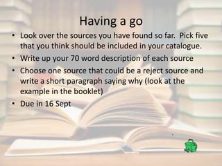 Having a go 
• Look over the sources you have found so far. Pick five 
that you think should be included in your catalogue. 
• Write up your 70 word description of each source 
• Choose one source that could be a reject source and 
write a short paragraph saying why (look at the 
example in the booklet) 
• Due in 16 Sept 
 