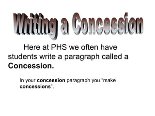 Here at PHS we often have
students write a paragraph called a
Concession.
   In your concession paragraph you “make
   concessions”.
 