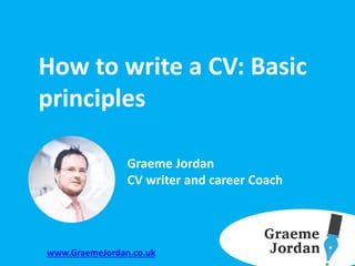 How to write a CV: Basic
principles
Graeme Jordan
CV writer and career Coach
www.GraemeJordan.co.uk
 