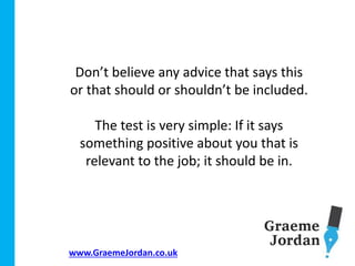 www.GraemeJordan.co.uk
Don’t believe any advice that says this
or that should or shouldn’t be included.
The test is very simple: If it says
something positive about you that is
relevant to the job; it should be in.
 