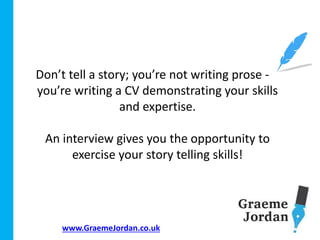 www.GraemeJordan.co.uk
Don’t tell a story; you’re not writing prose - -
you’re writing a CV demonstrating your skills
and expertise.
An interview gives you the opportunity to
exercise your story telling skills!
 