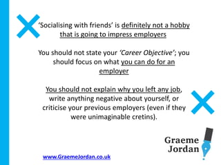 www.GraemeJordan.co.uk
‘Socialising with friends’ is definitely not a hobby
that is going to impress employers
You should not state your ‘Career Objective’; you
should focus on what you can do for an
employer
You should not explain why you left any job,
write anything negative about yourself, or
criticise your previous employers (even if they
were unimaginable cretins).
 