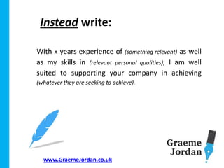 www.GraemeJordan.co.uk
With x years experience of (something relevant) as well
as my skills in (relevant personal qualities), I am well
suited to supporting your company in achieving
(whatever they are seeking to achieve).
Instead write:
 