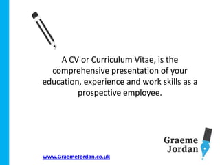 www.GraemeJordan.co.uk
A CV or Curriculum Vitae, is the
comprehensive presentation of your
education, experience and work skills as a
prospective employee.
 