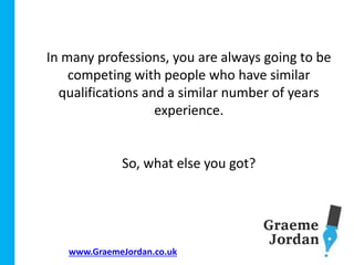 www.GraemeJordan.co.uk
In many professions, you are always going to be
competing with people who have similar
qualifications and a similar number of years
experience.
So, what else you got?
 