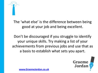 www.GraemeJordan.co.uk
The ‘what else’ is the difference between being
good at your job and being excellent.
Don’t be discouraged if you struggle to identify
your unique skills. Try making a list of your
achievements from previous jobs and use that as
a basis to establish what sets you apart.
 