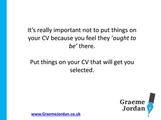 www.GraemeJordan.co.uk
It’s really important not to put things on
your CV because you feel they ‘ought to
be’ there.
Put things on your CV that will get you
selected.
 