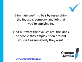www.GraemeJordan.co.uk
Eliminate ought to be’s by researching
the industry, company and job that
you’re applying to.
Find out what their values are, the kinds
of people they employ, then present
yourself as somebody they want.
 