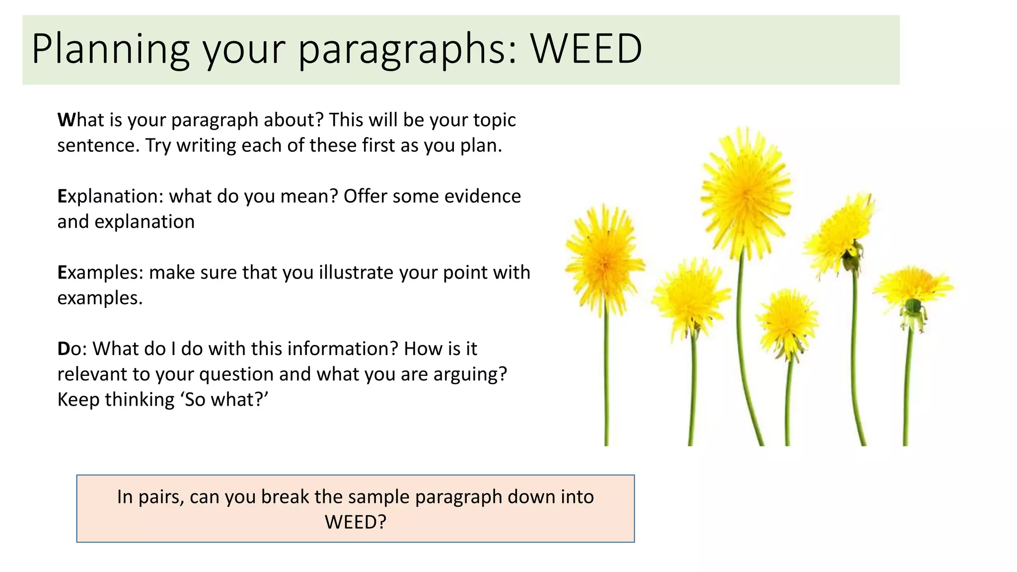 Planning your paragraphs: WEED
What is your paragraph about? This will be your topic
sentence. Try writing each of these first as you plan.
Explanation: what do you mean? Offer some evidence
and explanation
Examples: make sure that you illustrate your point with
examples.
Do: What do I do with this information? How is it
relevant to your question and what you are arguing?
Keep thinking ‘So what?’
In pairs, can you break the sample paragraph down into
WEED?
 