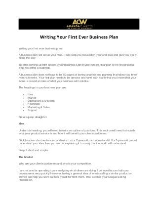 Writing Your First Ever Business Plan
Writing your first ever business plan!
A business plan will act as your map. It will keep you focused on your end goal and give you clarity
along the way.
So after coming up with an idea (your Business Sweet Spot) writing your plan is the first practical
step in starting a business.
A business plan does not have to be 50 pages of boring analysis and planning that takes you three
months to write. Your first plan needs to be concise and have such clarity that you know what your
focus is on and an idea of what your business will look like.
The headings in your business plan are:
 Idea
 Market
 Operations & Systems
 Financials
 Marketing & Sales
 Support
So let’s jump straight in:
Idea
Under this heading, you will need to write an outline of your idea. This section will need to include
what your product/service is and how it will benefit your clients/customers.
Stick to a few short sentences, and write it so a 7-year-old can understand it. If a 7-year-old cannot
understand your idea then you are not explaining it in a way that the world will understand.
Keep it short and simple.
The Market
Who are your clients/customers and who is your competition.
I am not one for spending hours analysing what others are doing, I believe this can halt your
development very quickly! However having a general idea of who is selling a similar product or
service will help you work out how you differ from them. This is called your Unique Selling
Proposition.
 