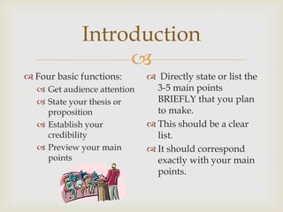 Introduction
                  
 Four basic functions:       Directly state or list the
   Get audience attention     3-5 main points
   State your thesis or       BRIEFLY that you plan
    proposition                to make.
   Establish your            This should be a clear
    credibility                list.
   Preview your main         It should correspond
    points                     exactly with your main
                               points.
 