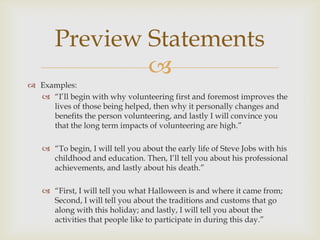 Preview Statements
               
 Examples:
   ―I’ll begin with why volunteering first and foremost improves the
     lives of those being helped, then why it personally changes and
     benefits the person volunteering, and lastly I will convince you
     that the long term impacts of volunteering are high.‖

    ―To begin, I will tell you about the early life of Steve Jobs with his
     childhood and education. Then, I’ll tell you about his professional
     achievements, and lastly about his death.‖

    ―First, I will tell you what Halloween is and where it came from;
     Second, I will tell you about the traditions and customs that go
     along with this holiday; and lastly, I will tell you about the
     activities that people like to participate in during this day.‖
 