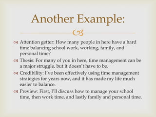 Another Example:
               
 Attention getter: How many people in here have a hard
  time balancing school work, working, family, and
  personal time?
 Thesis: For many of you in here, time management can be
  a major struggle, but it doesn’t have to be.
 Credibility: I’ve been effectively using time management
  strategies for years now, and it has made my life much
  easier to balance.
 Preview: First, I’ll discuss how to manage your school
  time, then work time, and lastly family and personal time.
 