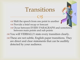 Transitions
                   
    Shift the speech from one point to another
    Provide a brief recap or forecast
    Occur between EVERY PARAGRAPH and sometimes
     between main points and sub points
 You will VERBALLY state every transition clearly.
 These are not subtle, English paper transitions. They
  are direct and clear statements that can be audibly
  detected by your audience.
 