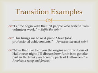 Transition Examples
             
 ―Let me begin with the first people who benefit from
  volunteer work.‖ – Shifts the point

 ―This brings me to next point: Steve Jobs’
  professional achievements.‖ – Forecasts the next point

 ―Now that I’ve told you the origins and traditions of
  Halloween night, I’ll discuss how fun it is to go take
  part in the freaky and creepy parts of Halloween.‖ –
  Provides a recap and forecast
 