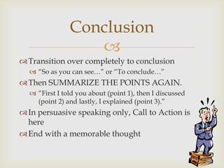 Conclusion
                  
 Transition over completely to conclusion
   ―So as you can see…‖ or ―To conclude…‖
 Then SUMMARIZE THE POINTS AGAIN.
   ―First I told you about (point 1), then I discussed
    (point 2) and lastly, I explained (point 3).‖
 In persuasive speaking only, Call to Action is
  here
 End with a memorable thought
 