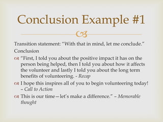 Conclusion Example #1
           
Transition statement: ―With that in mind, let me conclude.‖
Conclusion
 ―First, I told you about the positive impact it has on the
   person being helped, then I told you about how it affects
   the volunteer and lastly I told you about the long term
   benefits of volunteering. - Recap
 I hope this inspires all of you to begin volunteering today!
   – Call to Action
 This is our time—let’s make a difference.‖ – Memorable
   thought
 