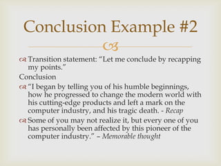 Conclusion Example #2
           
 Transition statement: ―Let me conclude by recapping
  my points.‖
Conclusion
 ―I began by telling you of his humble beginnings,
  how he progressed to change the modern world with
  his cutting-edge products and left a mark on the
  computer industry, and his tragic death. - Recap
 Some of you may not realize it, but every one of you
  has personally been affected by this pioneer of the
  computer industry.‖ – Memorable thought
 