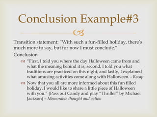 Conclusion Example#3
           
Transition statement: ―With such a fun-filled holiday, there’s
much more to say, but for now I must conclude.‖
Conclusion
    ―First, I told you where the day Halloween came from and
     what the meaning behind it is, second, I told you what
     traditions are practiced on this night, and lastly, I explained
     what amusing activities come along with Halloween. - Recap
    Now that you all are more informed about this fun filled
     holiday, I would like to share a little piece of Halloween
     with you.‖ (Pass out Candy and play ―Thriller‖ by Michael
     Jackson) – Memorable thought and action
 