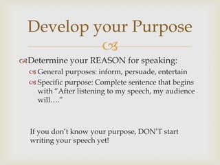 Develop your Purpose
          
Determine your REASON for speaking:
   General purposes: inform, persuade, entertain
   Specific purpose: Complete sentence that begins
    with ―After listening to my speech, my audience
    will….‖



  If you don’t know your purpose, DON’T start
  writing your speech yet!
 