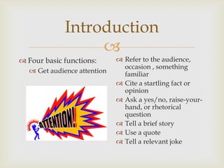 Introduction
                  
 Four basic functions:       Refer to the audience,
                               occasion , something
   Get audience attention     familiar
                              Cite a startling fact or
                               opinion
                              Ask a yes/no, raise-your-
                               hand, or rhetorical
                               question
                              Tell a brief story
                              Use a quote
                              Tell a relevant joke
 
