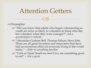 Attention Getters
              
 Examples:
   ―Did you know that adults who began volunteering as
    youth are twice as likely to volunteer as those who did
    not volunteer when they were younger?‖-Ask a
    question/pose a statistic
   ―Alexander Graham Bell, Thomas Edison, Steve Jobs.
    These are all great inventors and innovators that have
    had an enormous effect on everyone living in the world
    today.‖ – Refer to something familiar
   ―Trick or Treat! Smell my feet! Give me something good
    to eat!‖ – Use a quote
 