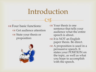 Introduction
                  
 Four basic functions:       Your thesis is one
                               sentence that tells your
   Get audience attention     audience what the entire
   State your thesis or       speech is about.
    proposition               It is NOT an English
                               paper thesis. Be direct.
                              A proposition is used in a
                               persuasive speech. It
                               states your POSITION on
                               the topic, as well as what
                               you hope to accomplish
                               with the speech.
 