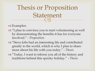 Thesis or Proposition
           Statement
                         
 Examples:
 ―I plan to convince you to start volunteering as well
  by demonstrating the benefits it has for everyone
  involved.‖ - Proposition
 ―Steve Jobs had an interesting life and contributed
  greatly to the world, which is why I plan to share
  more about his life with you today.‖ - Thesis
 ―Today, I want to inform you all of the history and
  traditions behind this spooky holiday.‖ - Thesis
 
