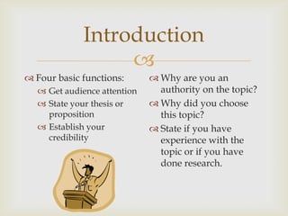Introduction
                  
 Four basic functions:       Why are you an
   Get audience attention     authority on the topic?
   State your thesis or      Why did you choose
    proposition                this topic?
   Establish your            State if you have
    credibility                experience with the
                               topic or if you have
                               done research.
 