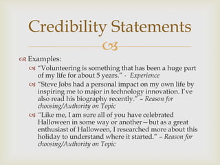 Credibility Statements
            
 Examples:
   ―Volunteering is something that has been a huge part
    of my life for about 5 years.‖ - Experience
   ―Steve Jobs had a personal impact on my own life by
    inspiring me to major in technology innovation. I’ve
    also read his biography recently.‖ – Reason for
    choosing/Authority on Topic
   “Like me, I am sure all of you have celebrated
    Halloween in some way or another—but as a great
    enthusiast of Halloween, I researched more about this
    holiday to understand where it started.‖ – Reason for
    choosing/Authority on Topic
 