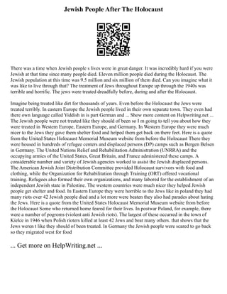 Jewish People After The Holocaust
There was a time when Jewish people s lives were in great danger. It was incredibly hard if you were
Jewish at that time since many people died. Eleven million people died during the Holocaust. The
Jewish population at this time was 9.5 million and six million of them died. Can you imagine what it
was like to live through that? The treatment of Jews throughout Europe up through the 1940s was
terrible and horrific. The jews were treated dreadfully before, during and after the Holocaust.
Imagine being treated like dirt for thousands of years. Even before the Holocaust the Jews were
treated terribly. In eastern Europe the Jewish people lived in their own separate town. They even had
there own language called Yiddish in is part German and ... Show more content on Helpwriting.net ...
The Jewish people were not treated like they should of been so I m going to tell you about how they
were treated in Western Europe, Eastern Europe, and Germany. In Western Europe they were much
nicer to the Jews they gave them shelter food and helped them get back on there feet. Here is a quote
from the United States Holocaust Memorial Museum website from before the Holocaust There they
were housed in hundreds of refugee centers and displaced persons (DP) camps such as Bergen Belsen
in Germany. The United Nations Relief and Rehabilitation Administration (UNRRA) and the
occupying armies of the United States, Great Britain, and France administered these camps. A
considerable number and variety of Jewish agencies worked to assist the Jewish displaced persons.
The American Jewish Joint Distribution Committee provided Holocaust survivors with food and
clothing, while the Organization for Rehabilitation through Training (ORT) offered vocational
training. Refugees also formed their own organizations, and many labored for the establishment of an
independent Jewish state in Palestine. The western countries were much nicer they helped Jewish
people get shelter and food. In Eastern Europe they were horrible to the Jews like in poland they had
many riots over 42 Jewish people died and a lot more were beaten they also had parades about hating
the Jews. Here is a quote from the United States Holocaust Memorial Museum website from before
the Holocaust Some who returned home feared for their lives. In postwar Poland, for example, there
were a number of pogroms (violent anti Jewish riots). The largest of these occurred in the town of
Kielce in 1946 when Polish rioters killed at least 42 Jews and beat many others. that shows that the
Jews weren t like they should of been treated. In Germany the Jewish people were scared to go back
so they migrated west for food
... Get more on HelpWriting.net ...
 