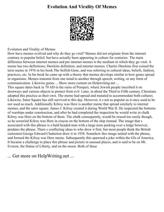 Evolution And Virality Of Memes
Evolution and Virality of Memes
How have memes evolved and why do they go viral? Memes did not originate from the internet
contrary to popular belief, but have actually been appearing in culture for centuries. The main
difference between internet memes and pre internet memes is the medium in which they go viral. A
meme has two definitions; Dawkins definition, and internet memes. Charles Dawkins first coined the
term meme in 1976 in his book The Selfish Gene, and was referring to cultural ideas, beliefs, fashion,
practices, etc. In his book he came up with a theory that memes develops similar to how genes spread
in organisms. Memes transmit from one mind to another through speech, writing, or any form of
communication. Likewise genes ... Show more content on Helpwriting.net ...
This square dates back to 79 AD in the ruins of Pompeii, where Jewish people inscribed it on
doorways and various objects to protect from evil. Later, in about the Third to Fifth century, Christians
adopted this practice as their own. The meme had spread and mutated to accommodate both cultures.
Likewise, Sator Square has still survived to this day. However, it s not as popular as it once used to be
nor used as much. Additionally Kilroy was Here is another meme that spread similarly to internet
memes, and the sator square. James J. Kilroy created it during World War II. He inspected the bottoms
of warships under construction, and after he had completed the inspection he would write in chalk
Kilroy was Here on the bottom of them. The chalk consequently, would be erased too easily though,
so he scrawled Kilroy was Here in crayon on the bottom of the ship instead. The image that s
associated with this phrase is a bald headed man with a large nose peeking over a ledge however,
predates the phrase. There s conflicting ideas to who drew it first, but most people think the British
cartoonist George Edward Chatterton drew it in 1938. Somehow this image united with the phrase,
and formed the Kilroy was Here meme. Subsequently this spawned a joke within the GIs of America.
It became a challenge to place this phrase and picture in unusual places, and is said to be on Mt.
Everest, the Statue of Liberty, and on the moon. Both of these
... Get more on HelpWriting.net ...
 